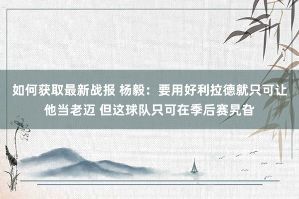 如何获取最新战报 杨毅：要用好利拉德就只可让他当老迈 但这球队只可在季后赛旯旮