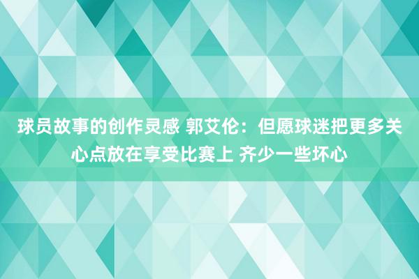 球员故事的创作灵感 郭艾伦：但愿球迷把更多关心点放在享受比赛上 齐少一些坏心