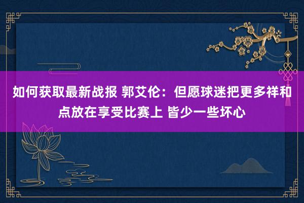 如何获取最新战报 郭艾伦：但愿球迷把更多祥和点放在享受比赛上 皆少一些坏心