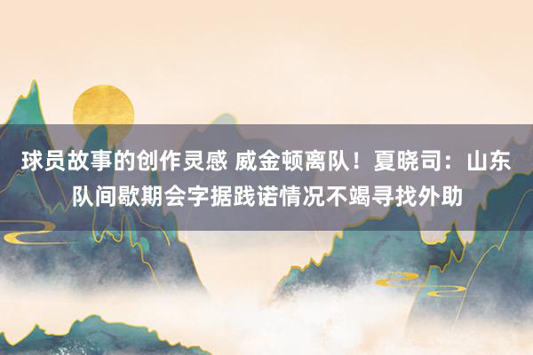 球员故事的创作灵感 威金顿离队！夏晓司：山东队间歇期会字据践诺情况不竭寻找外助