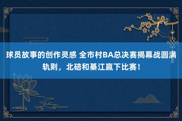 球员故事的创作灵感 全市村BA总决赛揭幕战圆满轨则，北碚和綦江赢下比赛！