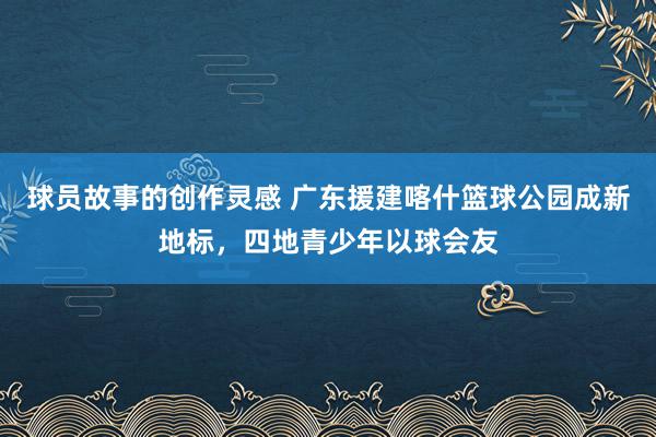 球员故事的创作灵感 广东援建喀什篮球公园成新地标，四地青少年以球会友