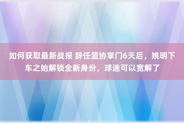 如何获取最新战报 辞任篮协掌门6天后，姚明下车之始解锁全新身份，球迷可以宽解了