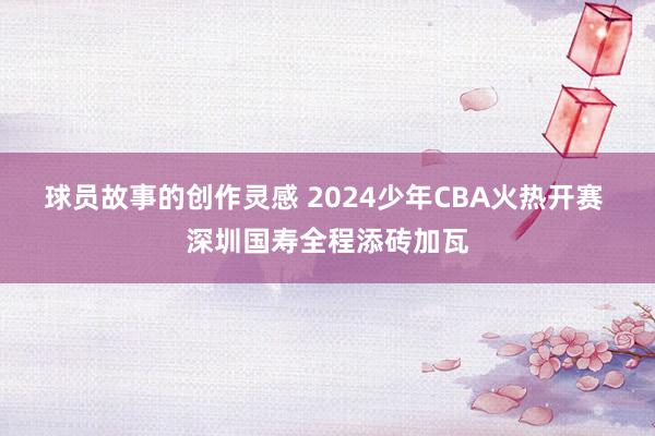 球员故事的创作灵感 2024少年CBA火热开赛 深圳国寿全程添砖加瓦