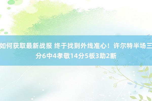 如何获取最新战报 终于找到外线准心！许尔特半场三分6中4孝敬14分5板3助2断