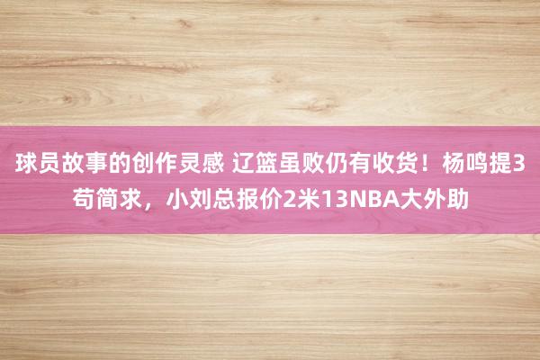 球员故事的创作灵感 辽篮虽败仍有收货！杨鸣提3苟简求，小刘总报价2米13NBA大外助