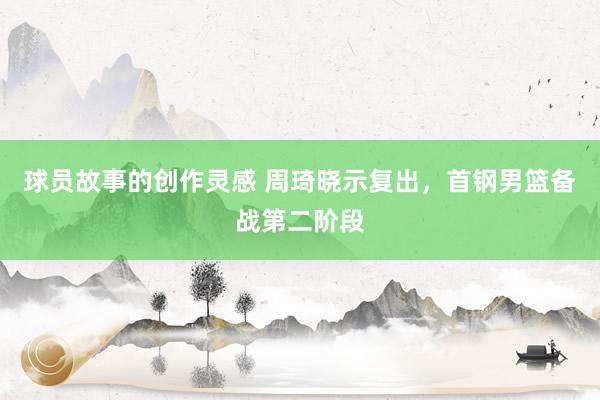 球员故事的创作灵感 周琦晓示复出，首钢男篮备战第二阶段