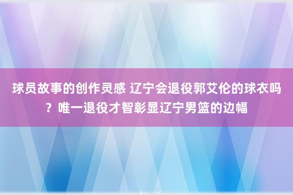 球员故事的创作灵感 辽宁会退役郭艾伦的球衣吗？唯一退役才智彰显辽宁男篮的边幅