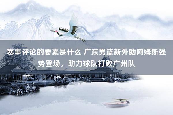 赛事评论的要素是什么 广东男篮新外助阿姆斯强势登场，助力球队打败广州队