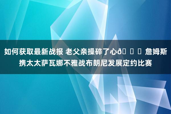 如何获取最新战报 老父亲操碎了心😎詹姆斯携太太萨瓦娜不雅战布朗尼发展定约比赛