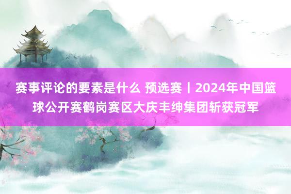 赛事评论的要素是什么 预选赛丨2024年中国篮球公开赛鹤岗赛区大庆丰绅集团斩获冠军