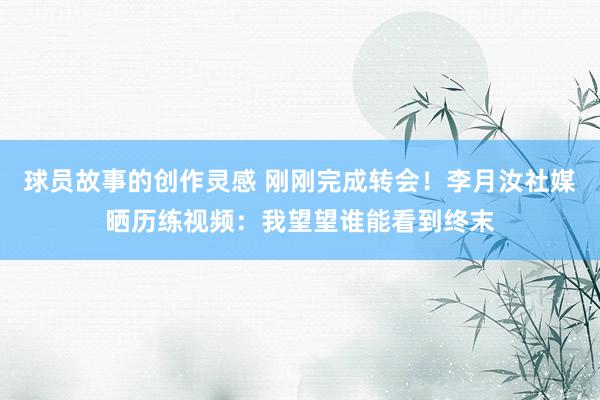 球员故事的创作灵感 刚刚完成转会！李月汝社媒晒历练视频：我望望谁能看到终末