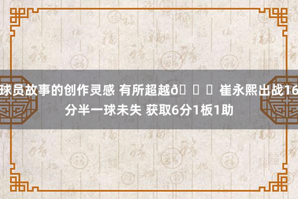 球员故事的创作灵感 有所超越👍崔永熙出战16分半一球未失 获取6分1板1助