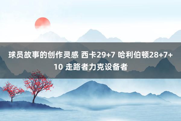 球员故事的创作灵感 西卡29+7 哈利伯顿28+7+10 走路者力克设备者