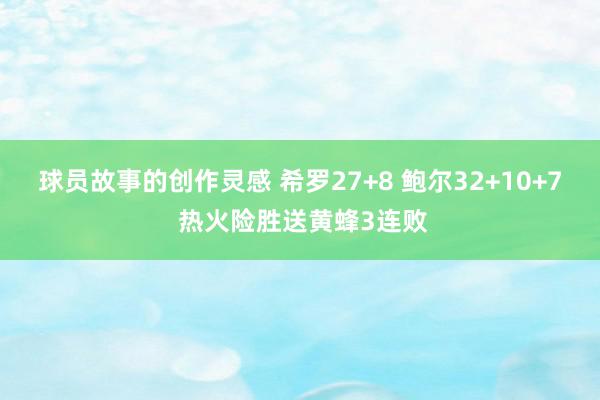 球员故事的创作灵感 希罗27+8 鲍尔32+10+7 热火险胜送黄蜂3连败