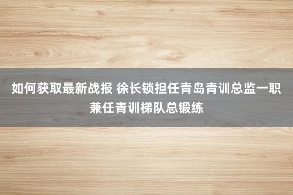 如何获取最新战报 徐长锁担任青岛青训总监一职兼任青训梯队总锻练