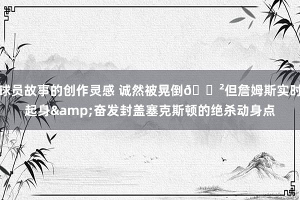 球员故事的创作灵感 诚然被晃倒😲但詹姆斯实时起身&奋发封盖塞克斯顿的绝杀动身点