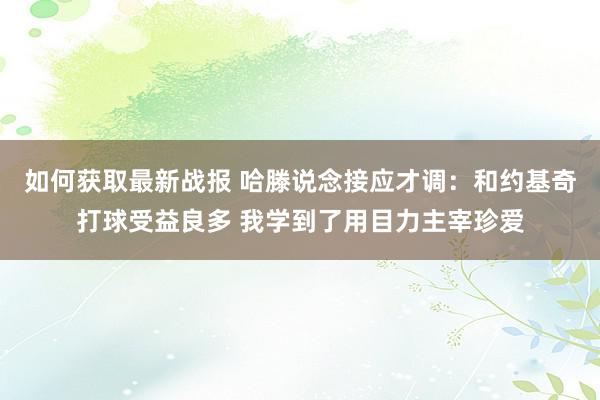 如何获取最新战报 哈滕说念接应才调：和约基奇打球受益良多 我学到了用目力主宰珍爱