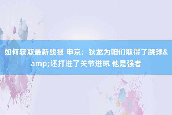 如何获取最新战报 申京：狄龙为咱们取得了跳球&还打进了关节进球 他是强者