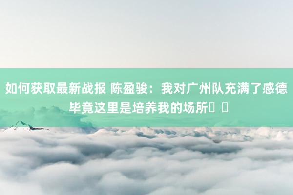 如何获取最新战报 陈盈骏：我对广州队充满了感德 毕竟这里是培养我的场所❤️