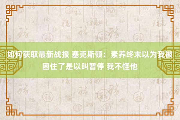 如何获取最新战报 塞克斯顿：素养终末以为我被困住了是以叫暂停 我不怪他