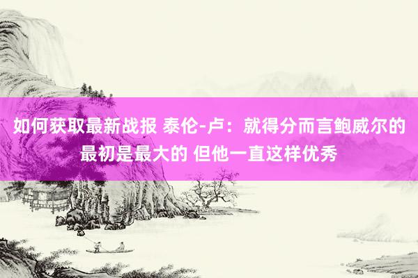 如何获取最新战报 泰伦-卢：就得分而言鲍威尔的最初是最大的 但他一直这样优秀