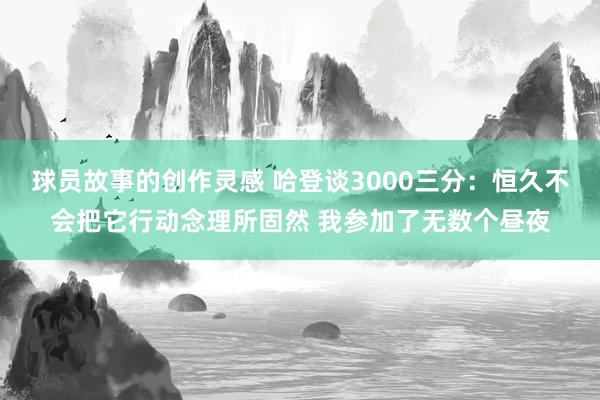 球员故事的创作灵感 哈登谈3000三分：恒久不会把它行动念理所固然 我参加了无数个昼夜