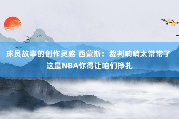 球员故事的创作灵感 西蒙斯：裁判响哨太常常了 这是NBA你得让咱们挣扎