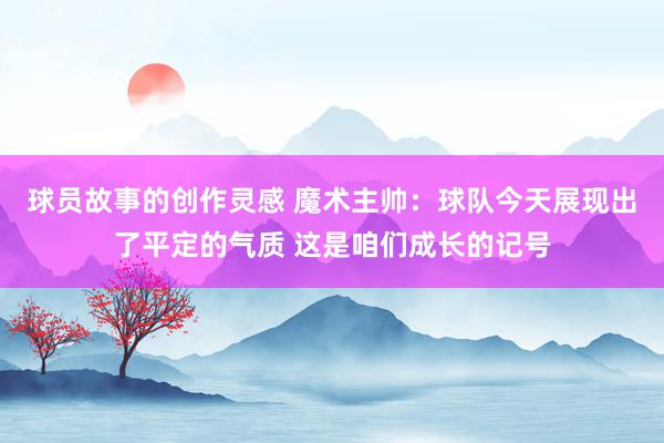 球员故事的创作灵感 魔术主帅：球队今天展现出了平定的气质 这是咱们成长的记号