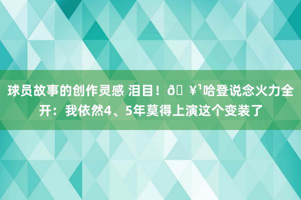 球员故事的创作灵感 泪目！🥹哈登说念火力全开：我依然4、5年莫得上演这个变装了