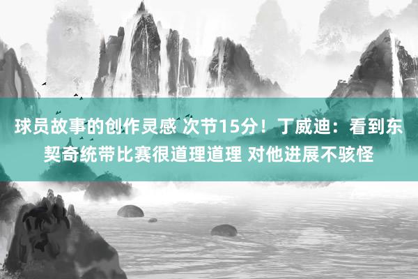 球员故事的创作灵感 次节15分！丁威迪：看到东契奇统带比赛很道理道理 对他进展不骇怪