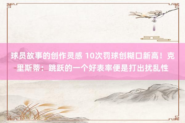 球员故事的创作灵感 10次罚球创糊口新高！克里斯蒂：跳跃的一个好表率便是打出扰乱性