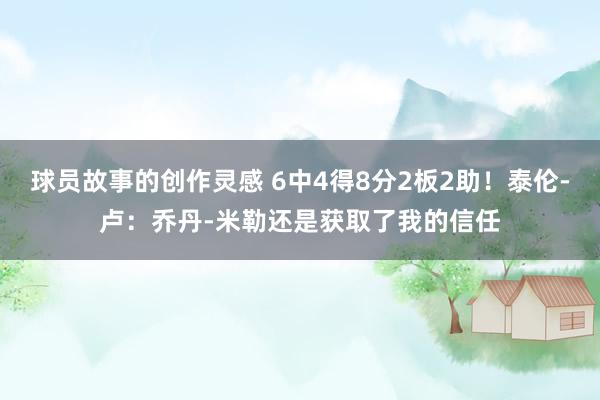 球员故事的创作灵感 6中4得8分2板2助！泰伦-卢：乔丹-米勒还是获取了我的信任