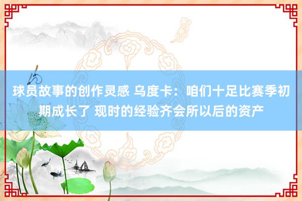 球员故事的创作灵感 乌度卡：咱们十足比赛季初期成长了 现时的经验齐会所以后的资产