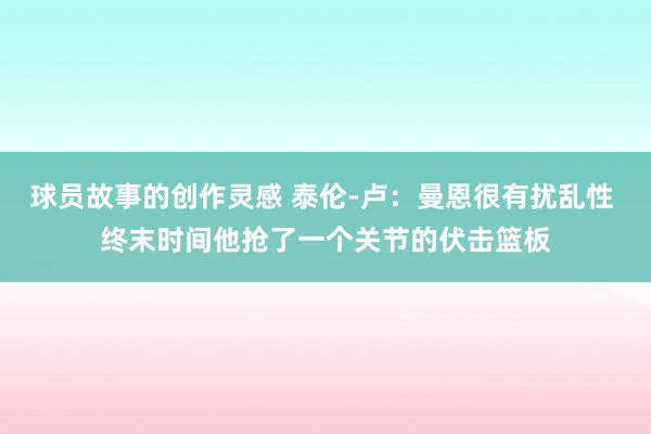 球员故事的创作灵感 泰伦-卢：曼恩很有扰乱性 终末时间他抢了一个关节的伏击篮板