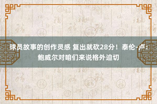 球员故事的创作灵感 复出就砍28分！泰伦-卢：鲍威尔对咱们来说格外迫切