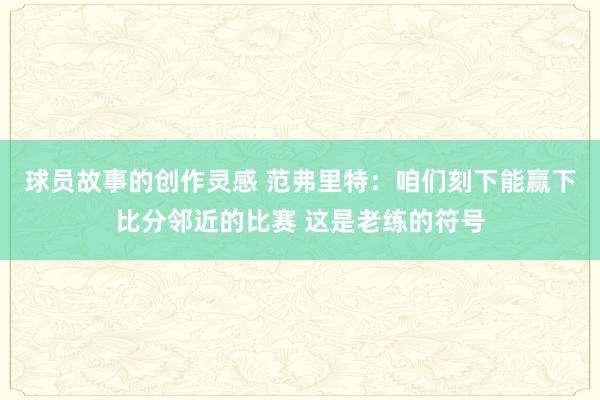 球员故事的创作灵感 范弗里特：咱们刻下能赢下比分邻近的比赛 这是老练的符号