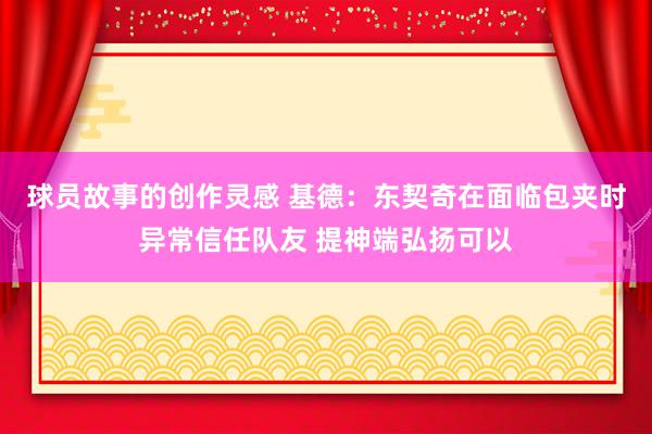 球员故事的创作灵感 基德：东契奇在面临包夹时异常信任队友 提神端弘扬可以