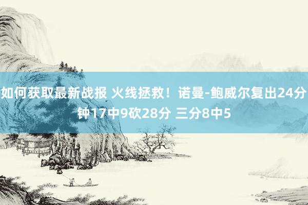 如何获取最新战报 火线拯救！诺曼-鲍威尔复出24分钟17中9砍28分 三分8中5