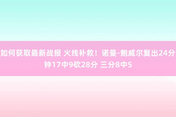 如何获取最新战报 火线补救！诺曼-鲍威尔复出24分钟17中9砍28分 三分8中5