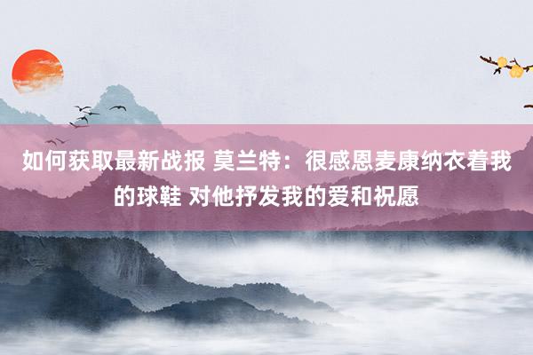 如何获取最新战报 莫兰特：很感恩麦康纳衣着我的球鞋 对他抒发我的爱和祝愿