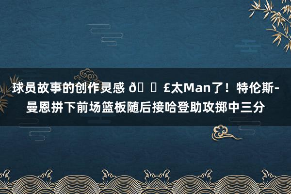 球员故事的创作灵感 💣太Man了！特伦斯-曼恩拼下前场篮板随后接哈登助攻掷中三分