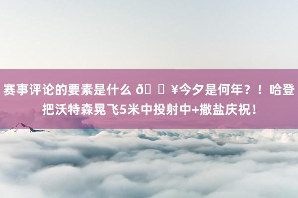 赛事评论的要素是什么 💥今夕是何年？！哈登把沃特森晃飞5米中投射中+撒盐庆祝！