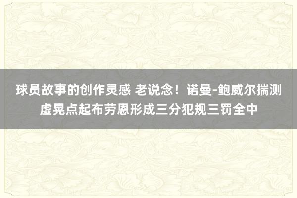 球员故事的创作灵感 老说念！诺曼-鲍威尔揣测虚晃点起布劳恩形成三分犯规三罚全中