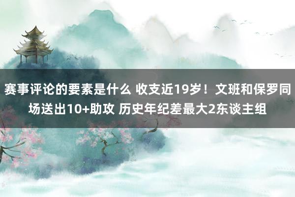 赛事评论的要素是什么 收支近19岁！文班和保罗同场送出10+助攻 历史年纪差最大2东谈主组