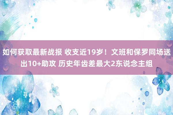 如何获取最新战报 收支近19岁！文班和保罗同场送出10+助攻 历史年齿差最大2东说念主组