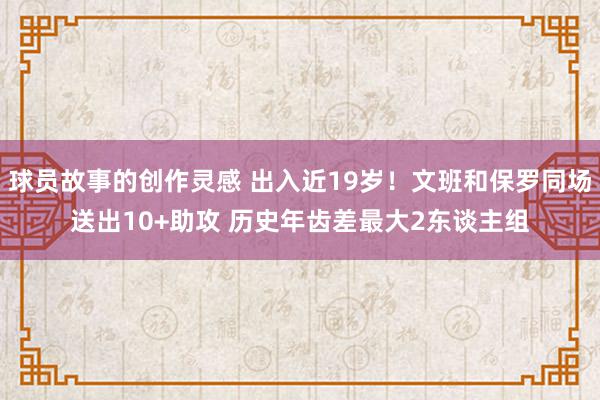 球员故事的创作灵感 出入近19岁！文班和保罗同场送出10+助攻 历史年齿差最大2东谈主组