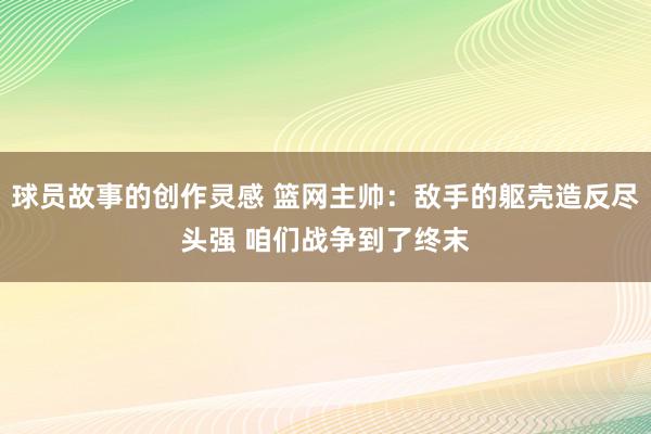 球员故事的创作灵感 篮网主帅：敌手的躯壳造反尽头强 咱们战争到了终末