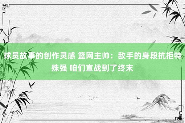 球员故事的创作灵感 篮网主帅：敌手的身段抗拒特殊强 咱们宣战到了终末