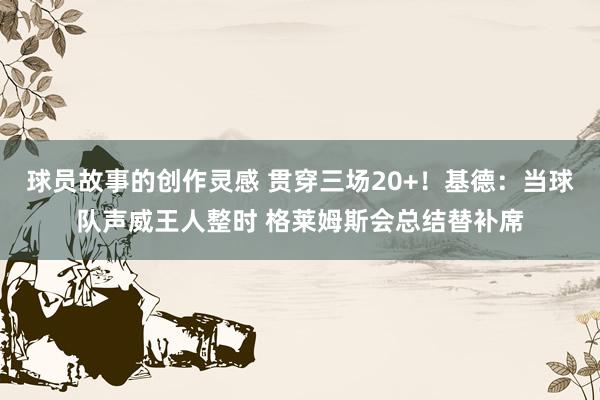 球员故事的创作灵感 贯穿三场20+！基德：当球队声威王人整时 格莱姆斯会总结替补席